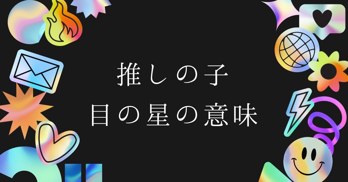 【推しの子】目の星の意味とは？色や消える理由、黒と白の違いを徹底考察